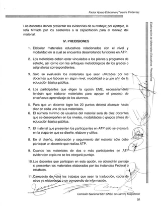 Factor Apoyo Educativo (Tercera Vertiente)




Los docentes deben presentar las evidencias de su trabajo; por ejemplo, la
lista firmada por los asistentes a la capacitacion para el manejo del
material.

                           IV. PRECISIONES
   1. Elaborar materiales educativos relacionados con el nivel y
      modalidad en la cual se encuentra desarrollando funciones en ATP.

   2. Los materiales deben estar vinculados a los planes y programas de
      estudio, asi como con los enfoques metodologicos de los grados o
      asignaturas correspondientes.

   3. Solo se evaluaran los materiales que sean utilizados por los
      docentes que laboran en algun nivel, modalidad o grupo afin de la
      educacion basica publica.

   4. Los participantes que eligen la opcion EME, necesariame
      tendran que elaborar materiales para apoyar el proceso de
      ensenanza-aprendizaje de los alunnnos.

   5. Para que un docente logre los 20 puntos debera alcanzar hasta
      diez en cada uno de sus materiales.
   6. El numero minim° de usuarios del material sera de diez docentes
      que se desempehen en los niveles, modalidades o grupos afines de
      educacion basica publica.

   7. El material que presenten los participantes en ATP solo se evaluara
      en la etapa en que se disene, elabore y utilice.

   8. En el diseno, elaboracian y seguimiento del material solo debe
      participar un docente que realiza ATP.

   9. Cuando los materiales de dos o mas participantes en ATP
      evidencien copia no se les otorgara puntaje.

   10. Los docentes que participan en esta opciOn, no obtendran puntaje
       si presentan los materiales elaborados por las instancias Federal
       estatales.

   11.Careceran de a- 113 los trabajos que sean la traduccion, copia
      otros ya elabor   o un compendio de informacion.



                                      Comisi6n Nacional SEP-SNTE de Carrera Magisterial

                                                                                      20
 