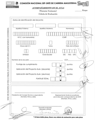 COMISION NACIONAL SEP-SNTE DE CARRERA MAGISTERIAL 	                                           1.1
                                                                                                              t__.	     L
           01
410444,06N v6itic
                                          ACOMPAN-AMIENTO EN EL AULA
                                                   (Tercera Vertiente)                                     	Etapa
                                                  Cedula de Evaluacion

                Datos de idea tificacion del docente:



                    Apellido Paterno                Apellido Materno                         Nombre(s)


                                                                                                       L                1
                                                                                                                      1111
                                                                                                                         •
                                                                                                                       11/4
                      R.F.C. con homonimia                                             CURP



                         Clove del C.T.                          Turno                       Folio de la Etapa



                             Entidad                     Ciclo Escolar                 dia      mes	   ario
                                                                                                          '            4
           Nombre de la escuela:                                                         CCT:                          11
                    Puntaje de cumplimiento                                                   puntos                   Al
                                                                                 'w
                    Aplicacion del Proyecto Aula (docente)
                                                                                 1-6          puntos
                                                                                                                         I
                    Aplicacion del Proyecto Aula (alumnos)

                                               PUNTAJE TOTAL
                                                                                 41           puntos

                                                                                                                  /
                                                                                                                        t




          Presidente del Consejo Tecnico o equivalente                     Representante Sindical acreditado
                       (Nombre, firma y sello)                           por la Secci6n correspondiente del SNTE
                                                                                     (Nombre, firma y sello)



                                                  Docente evaluado
                                                   (Nombre y firma)
                                                                                         014
                    - ' '.
                                           * Si tiene doble plaza, Ilenar una cedula de evaluacion para cada plaza
 
