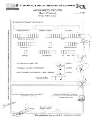 COMISION NACIONAL SEP-SNTE DE CARRERA MAGISTERIAL

                                         ASESORAMIENTO EDUCATIVO
                                                                  	
                                              (Tercera Vertiente)                                          	       Etapa
                                             Cedula de EvaluaciOn


            Datos de identificacion del docente:



    tri
                   Apellido Paterno               Apellido Materno                            Nombre(s)




                                                                                                                       r
-a
-0

                                                                                                                   I

    0
                    R.F.C. con homonimia                                               CURP
                                                                                                                     it
-0

_c




4-J
                       Cleve del C.T.                         Turno                           Folio de la Etapa



                                                                                                         cipo
                                                                                                                     4
't.7)


                          Entidad                     Ciclo Escolar                     dia      mes	
•   03

    0
                   Elaboracion del plan GDA                                                     puntos                 II
    0




    0
                   Puntaje de cumplimiento del plan
                                                                                 144


                                                                                 _              puntos                 i
                                                                                                                   /A
                                                                                                                   iii....
    ro-            Horas de trabajo en la instancia seleccionada                                puntos
    =                                                                            CI
    0-



                                             PUNTAJE TOTAL
    0                                                                             *
11=


    0

                                                                                                                  1

    0

    C)
    cu
           Presidente del Consejo Tecnico o equivalente
                       (Nombre, firma y sello)
                                                                         Representante Sindical acreditado
                                                                      par la Seccion correspondiente del SNTE
                                                                                (Nombre, firma y sello)
                                                                                                                  lit  ill

                                                                                                                  (0.441
                                                                                                                  batik
                                                                                                                   -.7 V
          "-‘- -
           ,. -

                                                  Docente evaluado
                                                  (Nombre y firma)
                                                  —.
           II
           MIIIII---
              PYW
                                         * Si tiene doble plaza, Ilenar una cedula de evaluacion para cada plaza
 