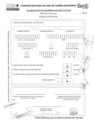 COMISION NACIONAL SEP-SNTE DE CARRERA MAGISTERIAL
St r..f 14.104 01
           6I tt:{t1tA
IOU	
                                     ELABORACION DE MATERIALES EDUCATIVOS
                                                         (Tercera Vertiente)                                           	Etapa
                                                        Cedula de Evaluacion

                Datos de identificacion del docente:



                         Apellido Paterno                Apellido Materno	                       Nombre(s)



                                                                                                                                  A
                          R.F.C. con homonimia                                          CURP                                       N




                                Clove del C.T.                        Turno                      Folio de la Eta pa i, ,----

                                                                                                                              7

                                 Entidad                     Ciclo Escolar                 dia        mes       ano



               Elaboracion de la propuesta de EME                                                                  puntos
                                                                                                  41

               Diseno y Elaboracion del Material                                                  —

               Evidencia de la Aplicacion de los Materiales Elaborados                                             puntos
                                                                                                  *
                                                            PUNTAJE TOTAL
                                                                                                 -6




              Presidente del Consejo Tecnico o equivalente                         Representante Sindical acreditado
                         (Nombre, firma y sello)                                 por la Secci6n correspondiente del
             SNTE                                                                          (Nombre, firma y sello)




                                                         Docente evaluado
                                                          (Nombre y firma)
                                                           ,--- 1
                                                            -                                           (06111)
                                                                                                         thiy,
                                                                                                       Ai.k	   .`4W1
                                                                                                                 ......—...


                                                 * Si tiene doble plaza, Ilenar una cedula de evaluacion para cada plaza
 
