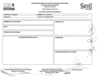 COMISION NACIONAL SEP-SNTE DE CARRERA MAGISTERIAL
                                                         FACTOR APOYO EDUCATIVO
                                                             (TERCERA VERTIENTE)
                                                                                                               Lomme
                                                          ASESORAMIENTO EDUCATIVO                                      n••n n••••n••n1


                                                      FICHA BIMESTRAL DE SEGUIMIENTO
                      	
CENTRO DE TRABAJO                                  NOMBRE DEL DOCENTE
BIMESTRE                                           FECHA DE ELABORACIoN


NOMBRE DE LA ACTIVIDAD:


META:


PORCENTAJE DE AVANCE:


                          ACCIONES DESARROLLADAS




 Presidente del Consejo Tecnico o equivalente             Representante Sindical acreditado      Firma del Docente
            (Nombre, firma y sello)                  _por la Seccion correspond iente del SNTE
                                                                (Nombre, firma y sello)
 