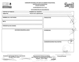 COMISION NACIONAL SEP-SNTE DE CARRERA MAGISTERIAL
                                                            FACTOR APOYO EDUCATIVO
                                                                 (TERCERA VERTIENTE)

                                                            ACOMPANAMIENTO EN EL AULA

                                                         FICHA BIMESTRAL DE SEGUIMIENTO
                     	
CENTRO DE TRABAJO                                     NOMBRE DEL DOCENTE
BIMESTRE                                              FECHA DE ELABORACION


NOMBRE DE LA ACTIVIDAD:                                                            PRODUCTOS:


META:


PORCENTAJE DE AVANCE:


                         ACCIONES DESARROLLADAS                                    EVIDENCIAS:




                                                                                   CONSIDERACIONES RELEVANTES:




Presidente del Consejo Tecnico o equivalente                 Representante Sindical acreditado         Firma del Docente
           (Nom e, firma y sello)                         por la SecciOn correspondiente del SNT
                                                                   (No9bre, firma y sello)
 