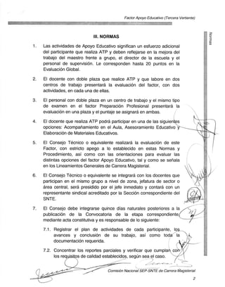 Factor Apoyo Educativo (Tercera Vertiente)
                                            ktai161.36
                                                                      -


                              III. NORMAS
1.   Las actividades de Apoyo Educativo significan un esfuerzo adicional
     del participante que realiza ATP y deben reflejarse en la mejora del
     trabajo del maestro frente a grupo, el director de la escuela y el
     personal de supervision. Le corresponden hasta 20 puntos en la
     Evaluacion Global.
2.   El docente con doble plaza que realice ATP y que labore en dos
     centros de trabajo presentara la evaluacion del factor, con dos
     actividades, en cada una de ellas.
3.   El personal con doble plaza en un centro de trabajo y el mismo tipo
     de examen en el factor Preparacion Profesional presentara la
     evaluacion en una plaza y el puntaje se asignara en ambas.
4.   El docente que realiza ATP podra participar en una de las siguienies
     opciones: Acompariamiento en el Aula, Asesoramiento Educativo
     Elaboracion de Materiales Educativos.
5.   El Consejo Tecnico o equivalente realizara la evaluaciOn de este
     Factor, con estricto apego a lo establecido en estas Normas y
     Procedimiento, asi como con las orientaciones para evaluar las
     distintas opciones del factor Apoyo Educativo, tal y como se seriala
     en los Lineamientos Generales de Carrera Magisterial.
6.   El Consejo Tecnico o equivalente se integrara con los docentes que
     participan en el mismo grupo a nivel de zona, jefatura de sector o
     area central, sera presidido por el jefe inmediato y contara con un
     representante sindical acreditado por la Seccion correspondiente del
     SNTE.
7.   El Consejo debe integrarse quince dias naturales posteriores a la
     publicacion de la Convocatoria de la etapa correspondiente
     mediante acta constitutiva y es responsable de lo siguiente:
     7.1. Registrar el plan de actividades de cada participante, lo
          avances y conclusion de su trabajo, asi como toda7-la
          documentacion requerida.
     7.2. Concentrar los reportes parciales y verificar que cumplan, co
          los req	  os de calidad establecidos, segun sea el caso.

                                     Comision Nacional SEP-SNTE de Carrera Magisterial

                                                                                          2
 
