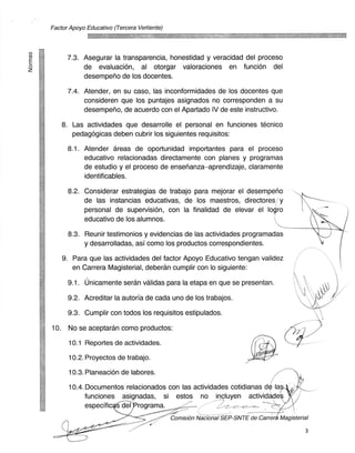 Factor Apoyo Educativo (Tercera Vertiente)




       7.3. Asegurar la transparencia, honestidad y veracidad del proceso
            de evaluacion, al otorgar valoraciones en funcion del
            desemperlo de los docentes.

       7.4. Atender, en su caso, las inconformidades de los docentes que
            consideren que los puntajes asignados no corresponden a su
            desempeno, de acuerdo con el Apartado IV de este instructivo.

      8. Las actividades que desarrolle el personal en funciones tecnico
         pedagogicas deben cubrir los siguientes requisitos:

       8.1. Atender areas de oportunidad innportantes para el proceso
            educativo relacionadas directamente con planes y progrannas
            de estudio y el proceso de ensenanza—aprendizaje, claramente
            identificables.

       8.2. Considerar estrategias de trabajo para mejorar el desemperio
            de las instancias educativas, de los maestros, directores y
            personal de supervision, con la finalidad de elevar el logro
            educativo de los alum nos.

       8.3. Reunir testimonios y evidencias de las actividades programadas
             y desarrolladas, asi como los productos correspondientes.

      9. Para que las actividades del factor Apoyo Educativo tengan validez
         en Carrera Magisterial, deberan cumplir con lo siguiente:

       9.1. unicamente seran validas para la etapa en que se presentan.

       9.2. Acreditar la autoria de cada uno de los trabajos.

       9.3. Cumplir con todos los requisitos estipulados.

10.     No se aceptaran como productos:

        10.1 Reportes de actividades.

        10.2. Proyectos de trabajo.

        10.3. Planeacion de labores.

        10.4. Documentos relacionados con las actividades cotidianas de la
             funciones asignadas, Si estos no incluyen actividade
             especific 'cder rograma.
                                             Comisien NkiiiiiaiSEP-SNTE de Carrera Magisterial

                                                                                             3
 