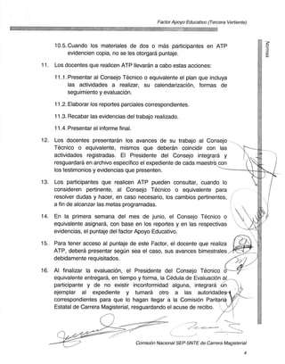 Factor Apoyo Educativo (Tercera Vertiente)




      10.5. Cuando los materiales de dos o mas participantes en ATP
           evidencien copia, no se les otorgara puntaje.                                        CI)


11.   Los docentes que realicen ATP Ilevaran a cabo estas acciones:

      11.1. Presentar al Consejo Tecnico o equivalente el plan que incluya
           las actividades a realizar, su calendarizaciOn, formas de
           seguimiento y evaluacion.

      11.2. Elaborar los reportes parciales correspondientes.

      11.3. Recabar las evidencias del trabajo realizado.

      11.4. Presentar el informe final.

12.   Los docentes presentaran los avances de su trabajo al Consejo
      Tecnico o equivalente, mismos que deberan coincidir con las
      actividades registradas. El Presidente del Consejo integrara y
      resguardara en archivo especifico el expediente de cada maestr0 con
      los testimonios y evidencias que presenten.

13.   Los participantes que realicen ATP pueden consultar, cuando lo
      consideren pertinente, al Consejo Tecnico o equivalente para
      resolver dudas y hacer, en caso necesario, los cambios pertinentes,
      a fin de alcanzar las metas programadas.

14.   En la primera semana del mes de junio, el Consejo Tecnico o
      equivalente asignara, con base en los reportes y en las respectivas
      evidencias, el puntaje del factor Apoyo Educativo.

15.   Para tener acceso al puntaje de este Factor, el docente que realiza
      ATP, debera presentar segun sea el caso, sus avances bimestrales.
      debidamente requisitados.

16.   Al finalizar la evaluacion, el Presidente del Consejo Tecnico o
      equivalente entregara, en tiempo y forma, la Cedula de Evaluacion al
      participante y de no existir inconformidad alguna, integrara !tin
      ejemplar al expediente y turnara otro a las autoridade
      correspondientes para que lo hagan Ilegar a la Comision Paritari
      Estatal de Carrera Magisterial, resguardando el acuse de recibo.




                                          ComisiOn Nacional SEP-SNTE de Carrera Magisterial

                                                                                            4
 