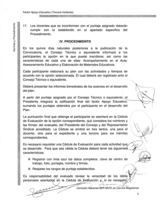 Factor Apoyo Educativo (Tercera Vertiente)




     17. Los docentes que se inconformen con el puntaje asignado deberan
          cumplir con lo establecido en el apartado especifico del
          Procedinniento.
cL
                                    IV. PROCEDIMIENTO
0	   En los quince dias naturales posteriores a la publicacion de la
z
     Convocatoria, el Consejo Tecnico o equivalente informara a los
     participantes la opcion en la que puede inscribirse, asi como las
     caracteristicas de cada una de ellas: Acompariamiento en el Aula;
     Asesoramiento Educativo y Elaboracion de Materiales Educativos.

     Cada participante elaborard su plan con las actividades y tiempos de
     acuerdo con la opciOn seleccionada. El cual debera ser registrado ante el
     Consejo Tecnico o equivalente.

     Debera presentar los informes bimestrales de los avances en el desarrollo
     del plan.

     A partir del puntaje asignado por el Consejo Tecnico o equivalente, el
     Presidente integrara la calificaciOn final del factor Apoyo Educativo;
     sumando los puntajes obtenidos por el participante en el desarrollo del
     Plan.

     La puntuacion final que obtenga el participante se asentara en la Cedula
     de Evaluacion de la opcion correspondiente, que considera los nombres y
     las firmas: del evaluado, del Presidente del Consejo y del Representante
     Sindical acreditado. La Cedula se emitira en tres tantos, una para el
     docente, otra para el expediente y una tercera para los tramites
     correspond ientes.

     Es necesario requisitar una Cedula de Evaluacion para cada actividad que
     se desarrolle. Para que sea valida la Cedula debera tener las siguiente
     caracteristicas:

            Registrar con tinta azul los datos completos: cave de centro de
            trabajo, folio, puntajes, nombre y firmas.
             Respetar los rangos de puntaje establecidos.

     Es responsabilidad del evaluado revisar la veracidad de los dato
     personales asentad	     la Cedula de valuacion y, si es necesa
                                                                 ,
                                                  Comision Nacional SEP-SNTE de Carrera Magisterial

                                                                                                 5
 