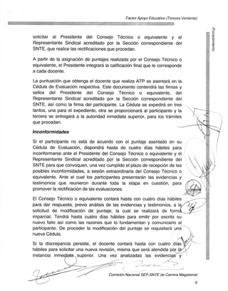 Factor Apoyo Educativo (Tercera Vertiente)




solicitar at Presidente del Consejo Tecnico o equivalente y al
Representante Sindical acreditado por la Seccion correspondiente del
SNTE, que realice las rectificaciones que procedan.

A partir de la asignacion de puntajes realizada por el Consejo Tecnico o
equivalente, el Presidente integrara la calificacion final que le corresponde
a cada docente.

La puntuacion que obtenga el docente que realiza ATP se asentard en la
Cedula de EvaluaciOn respectiva. Este documento contendra las firmas y
sellos del Presidente del Consejo Tecnico o equivalente, del
Representante Sindical acreditado por la Seccion correspondiente del
SNTE, asi como la firma del participante. La Cedula se expedira en tres
tantos, una para el expediente, otra se proporcionara at participante y la
tercera se entregara a la autoridad inmediata superior, para los tramites
que procedan.

lnconformidades
Si el participante no esta de acuerdo con el puntaje asentado en su
Cedula de Evaluacion, dispondra hasta de cuatro dias habiles para
inconformarse ante el Presidente del Consejo Tecnico o equivalente y el
Representante Sindical acreditado por la Seccion correspondiente del
SNTE para que convoquen, una vez cumplido el plazo de recepcion de las
posibles inconformidades, a sesion extraordinaria del Consejo Tecnico o
equivalente. Ante el cual los participantes presentaran las evidencias y
testimonios que reunieron durante toda la etapa en cuestion, para
promover la rectificacion de las evaluaciones.

El Consejo Tecnico o equivalente contara hasta con cuatro dias habiles
para dar respuesta, previo analisis de las evidencias y testimonios, a la
solicitud de modificacion de puntaje, la cual se realizara de form
imparcial. Tendra hasta cuatro dias habiles para emitir por escrito su
nuevo fallo asi como las razones que lo fundamentan y comunicarlo at
participante. De proceder la modificacion del puntaje se requisitara una
nueva Cedula.

Si la discrepancia persiste, el docente contara hasta con cuatro dias
habiles para solicitar una nueva revision, misma que sera atendida p r I
instancia inme         superior. Una vez analizadas las evidenci

                                                        -

                                       Comision Nacional SEP-SNTE de Carrera Magisterial

                                                                                         6
 