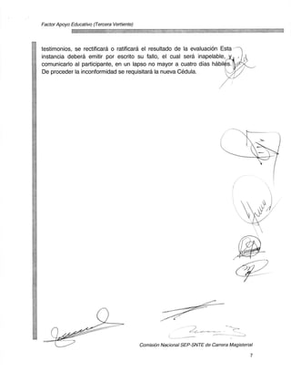 Factor Apoyo Educativo (Tercera Vertiente)




testimonios, se rectificara o ratificara el resultado de la evaluacion Esta
instancia debera emitir por escrito su fallo, el cual sera inapelable,
comunicarlo al participante, en un lapso no mayor a cuatro dias habiles.
De proceder la inconformidad se requisitard la nueva Cedula.




                                                                                  c




                                             ComisiOn Nacional SEP-SNTE de Carrera Magisterial

                                                                                             7
 