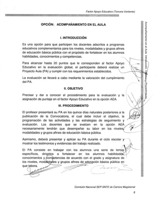 Factor Apoyo Educativo (Tercera Vertiente)




             OPCION: ACOMPANAMIENTO EN EL AULA
                                                                                           (c.3
                                                                                           0z
                                                                                           S")
                           I. INTRODUCCION

Es una opcion para que participen los docentes adscritos a programas 	                     z
educativos complementarios para los niveles, modalidades y grupos afines
de educacion basica publica con el propOsito de fortalecer en los alumnos
habilidades, conocimientos y competencias.	                                                s-
                                                                                           0
                                                                                           Q.
                                                                                           z
Para alcanzar hasta 20 puntos que le corresponden al factor Apoyo	                         0
                                                                                           0
Educativo en la evaluacion global, el participante debera realizar un
Proyecto Aula (PA) y cumplir con los requerimientos establecidos.

La evaluacion se Ilevara a cabo mediante la valoracion del cumplimiento
del PA.

                              II. OBJETIVO

Precisar y dar a conocer el procedimiento para la evaluacion y la
asignacion de puntaje en el factor Apoyo Educativo en la opcion AEA.

                          III. PROCEDIMIENTO

El profesor presentard su PA en los quince dias naturales posteriores a la
publicacion de la Convocatoria, el cual debe incluir el objetivo, la
progrannacion de las actividades y las estrategias de seguimiento y
evaluacion. Los docentes que se evaluen en la opcion AEA
necesariamente tendran que desempenar su labor en los niveles,
modalidades y grupos afines de educaciOn basica pUblica.

Asimismo, debera presentar y aplicar su PA durante el ciclo escolar y--
mostrar los testimonios y evidencias del trabajo realizado.

El PA consiste en trabajar con los alumnos una serie de terri,
especIficos, dirigidos a fortalecer en los alumnos habilidad
conocimientos y om4etencias de acuerdo con el grado y asignatura de
los niveles, mod	   es y grupos afines de educacion basica publica en
que labora.                                                      4




                                     ComisiOn Nacional SEP-SNTE de Carrera Magisterial

                                                                                       8
 