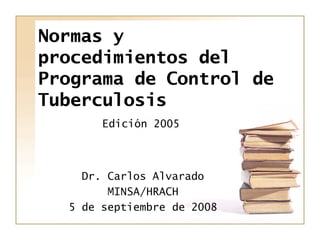 Normas y
procedimientos del
Programa de Control de
Tuberculosis
Edición 2005
Dr. Carlos Alvarado
MINSA/HRACH
5 de septiemb...