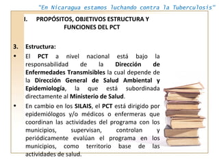 "En Nicaragua estamos luchando contra la Tuberculosis"
I. PROPÓSITOS, OBJETIVOS ESTRUCTURA Y
FUNCIONES DEL PCT
3. Estructu...