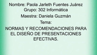 Nombre: Paola Jarleth Fuentes Juárez
Grupo: 302 Informática
Maestra: Daniela Guzmán
Tema:
NORMAS Y RECOMENDACIONES PARA
EL DISEÑO DE PRESENTACIONES
EFECTIVAS.
 