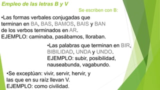 Empleo de las letras B y V 
Se escriben con B: 
•Las formas verbales conjugadas que 
terminan en BA, BAS, BAMOS, BAIS y BAN 
de los verbos terminados en AR. 
EJEMPLO: caminaba, pasábamos, lloraban. 
•Las palabras que terminan en BIR, 
BIBILIDAD, UNDA y UNDO. 
EJEMPLO: subir, posibilidad, 
nauseabunda, vagabundo. 
•Se exceptúan: vivir, servir, hervir, y 
las que en su raíz llevan V. 
EJEMPLO: como civilidad. 
 