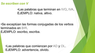 Se escriben con V 
•Las palabras que terminan en IVO, IVA. 
EJEMPLO: nativa, altivo. 
•Se exceptúan las formas conjugadas de los verbos 
terminados en BIR. 
EJEMPLO: escribo, escriba. 
•Las palabras que comienzan por AD y OL. 
EJEMPLO: advertencia, olvido. 
 
