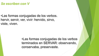 Se escriben con V 
•Las formas conjugadas de los verbos. 
hervir, servir, ver, vivir: hervido, sirvo, 
viste, viven. 
•Las formas conjugadas de los verbos 
terminados en SERVAR: observando, 
conservaba, preservaste. 
 