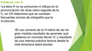 Palabras con H 
•La letra H no se pronuncie ni influya en la 
pronunciación de otras salvo seguida de la 
C, en CH determina que se cometan 
frecuentes errores de ortografía que la 
involucran. 
•El uso correcto de la H habrá de ser en 
gran medida resultado de aprender qué 
palabras en concreto llevan H; y resultado 
de una intensa práctica lectora desde la 
más temprana edad escolar. 
 
