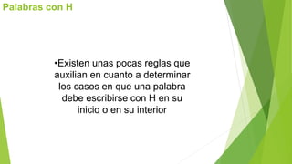 Palabras con H 
•Existen unas pocas reglas que 
auxilian en cuanto a determinar 
los casos en que una palabra 
debe escribirse con H en su 
inicio o en su interior 
 