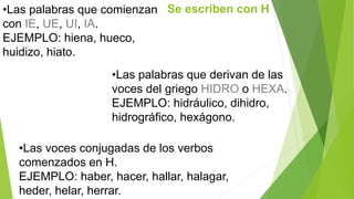 •Las palabras que comienzan Se escriben con H 
con IE, UE, UI, IA. 
EJEMPLO: hiena, hueco, 
huidizo, hiato. 
•Las palabras que derivan de las 
voces del griego HIDRO o HEXA. 
EJEMPLO: hidráulico, dihidro, 
hidrográfico, hexágono. 
•Las voces conjugadas de los verbos 
comenzados en H. 
EJEMPLO: haber, hacer, hallar, halagar, 
heder, helar, herrar. 
 