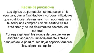 Reglas de puntuación 
Los signos de puntuación se intercalan en la 
escritura, con la finalidad de incorporar inflexiones 
que contribuyen de manera muy importante para 
la adecuada comprensión del sentido de las 
oraciones y de los documentos escritos, en 
general. 
Por regla general, los signos de puntuación se 
escriben adosados inmediatamente antes o 
después de la palabra, sin dejar espacio; aunque 
hay alguna excepción. 
 