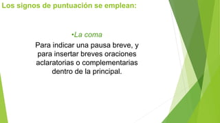 Los signos de puntuación se emplean: 
•La coma 
Para indicar una pausa breve, y 
para insertar breves oraciones 
aclaratorias o complementarias 
dentro de la principal. 
 