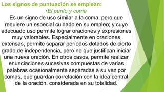 Los signos de puntuación se emplean: 
•El punto y coma 
Es un signo de uso similar a la coma, pero que 
requiere un especial cuidado en su empleo; y cuyo 
adecuado uso permite lograr oraciones y expresiones 
muy valorables. Especialmente en oraciones 
extensas, permite separar períodos dotados de cierto 
grado de independencia, pero no que justifican iniciar 
una nueva oración. En otros casos, permite realizar 
enunciaciones sucesivas compuestas de varias 
palabras ocasionalmente separadas a su vez por 
comas, que guardan correlación con la idea central 
de la oración, considerada en su totalidad. 
 