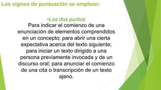 Los signos de puntuación se emplean: 
•Los dos puntos 
Para indicar el comienzo de una 
enunciación de elementos comprendidos 
en un concepto; para abrir una cierta 
expectativa acerca del texto siguiente; 
para iniciar un texto dirigido a una 
persona previamente invocada y de un 
discurso oral; para anunciar el comienzo 
de una cita o transcripción de un texto 
ajeno. 
 