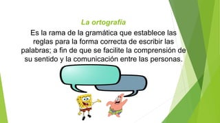 La ortografía 
Es la rama de la gramática que establece las 
reglas para la forma correcta de escribir las 
palabras; a fin de que se facilite la comprensión de 
su sentido y la comunicación entre las personas. 
 