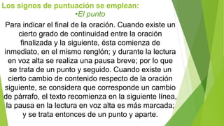 Los signos de puntuación se emplean: 
•El punto 
Para indicar el final de la oración. Cuando existe un 
cierto grado de continuidad entre la oración 
finalizada y la siguiente, ésta comienza de 
inmediato, en el mismo renglón; y durante la lectura 
en voz alta se realiza una pausa breve; por lo que 
se trata de un punto y seguido. Cuando existe un 
cierto cambio de contenido respecto de la oración 
siguiente, se considera que corresponde un cambio 
de párrafo, el texto recomienza en la siguiente línea, 
la pausa en la lectura en voz alta es más marcada; 
y se trata entonces de un punto y aparte. 
 