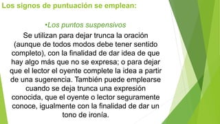 Los signos de puntuación se emplean: 
•Los puntos suspensivos 
Se utilizan para dejar trunca la oración 
(aunque de todos modos debe tener sentido 
completo), con la finalidad de dar idea de que 
hay algo más que no se expresa; o para dejar 
que el lector el oyente complete la idea a partir 
de una sugerencia. También puede emplearse 
cuando se deja trunca una expresión 
conocida, que el oyente o lector seguramente 
conoce, igualmente con la finalidad de dar un 
tono de ironía. 
 