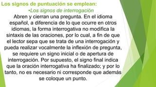 Los signos de puntuación se emplean: 
•Los signos de interrogación 
Abren y cierran una pregunta. En el idioma 
español, a diferencia de lo que ocurre en otros 
idiomas, la forma interrogativa no modifica la 
sintaxis de las oraciones, por lo cual, a fin de que 
el lector sepa que se trata de una interrogación y 
pueda realizar vocalmente la inflexión de pregunta, 
se requiere un signo inicial o de apertura de 
interrogación. Por supuesto, el signo final indica 
que la oración interrogativa ha finalizado; y por lo 
tanto, no es necesario ni corresponde que además 
se coloque un punto. 
 