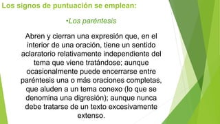 Los signos de puntuación se emplean: 
•Los paréntesis 
Abren y cierran una expresión que, en el 
interior de una oración, tiene un sentido 
aclaratorio relativamente independiente del 
tema que viene tratándose; aunque 
ocasionalmente puede encerrarse entre 
paréntesis una o más oraciones completas, 
que aluden a un tema conexo (lo que se 
denomina una digresión); aunque nunca 
debe tratarse de un texto excesivamente 
extenso. 
 