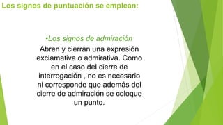 Los signos de puntuación se emplean: 
•Los signos de admiración 
Abren y cierran una expresión 
exclamativa o admirativa. Como 
en el caso del cierre de 
interrogación , no es necesario 
ni corresponde que además del 
cierre de admiración se coloque 
un punto. 
 