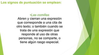 Los signos de puntuación se emplean: 
•Las comillas 
Abren y cierran una expresión 
que corresponde a una cita de 
otro texto; o también cuando se 
trata de una expresión que 
responde al uso de otras 
personas, no se comparte, o 
tiene algún rasgo especial. 
 