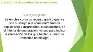 Los signos de puntuación se emplean: 
•La raya o guion 
Se emplea como un recurso gráfico que, ya 
sea sustituye a la coma entre tramos 
explicativas o aclaratorios, o acotaciones, en 
el interior de una oración; ya sea para indicar 
la alternación de los que hablan, cuando se 
transcribe un diálogo. 
 