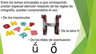 Entre los temas principales a que corresponde 
prestar especial atención respecto de las reglas de 
ortografía, quedan comprendidos el uso: 
• De las mayúsculas 
• De la letra H 
• De los tildes de acentuación 
 