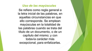 Uso de las mayúsculas 
Se refiere como regla general a 
la letra inicial de las palabras, en 
aquellas circunstancias en que 
ello corresponde. Se emplean 
mayúsculas en la totalidad de 
las palabras cuando se trata del 
título de un documento, o de un 
capítulo del mismo; y con 
todavía carácter más 
excepcional, para enfatizarlas. 
 