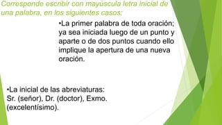 Corresponde escribir con mayúscula letra inicial de 
una palabra, en los siguientes casos: 
•La primer palabra de toda oración; 
ya sea iniciada luego de un punto y 
aparte o de dos puntos cuando ello 
implique la apertura de una nueva 
oración. 
•La inicial de las abreviaturas: 
Sr. (señor), Dr. (doctor), Exmo. 
(excelentísimo). 
 