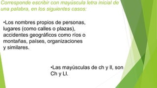 Corresponde escribir con mayúscula letra inicial de 
una palabra, en los siguientes casos: 
•Los nombres propios de personas, 
lugares (como calles o plazas), 
accidentes geográficos como ríos o 
montañas, países, organizaciones 
y similares. 
•Las mayúsculas de ch y ll, son 
Ch y Ll. 
 