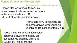 Reglas de acentuación con tilde 
Se rige por las siguientes normas: 
•Llevan tilde en la vocal tónica, las 
palabras agudas terminadas en vocal o 
en las consonantes N o S. 
EJEMPLO: violín, ciempiés, salón. 
•Por lo tanto NO llevan tilde las 
palabras graves terminadas en 
vocal o en las consonantes N o S. 
•Llevan tilde en la vocal tónica, las 
palabras graves terminadas en 
consonantes distintas de N o S. 
EJEMPLO: árbol, mármol. 
 