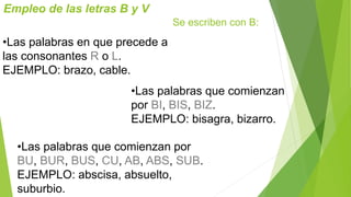 Empleo de las letras B y V 
Se escriben con B: 
•Las palabras en que precede a 
las consonantes R o L. 
EJEMPLO: brazo, cable. 
•Las palabras que comienzan 
por BI, BIS, BIZ. 
EJEMPLO: bisagra, bizarro. 
•Las palabras que comienzan por 
BU, BUR, BUS, CU, AB, ABS, SUB. 
EJEMPLO: abscisa, absuelto, 
suburbio. 
 
