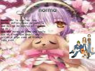 normaBueno por lo que leo  hay muchas definiciones de pero la que mas se me acerca al tema es la de :Que una norma es como una regla que se tiene que seguir una acción o algo como un trabajo como este