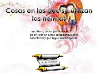 Cosas en las que se utilizan las normas  escritura, poder jurídico, etc. Se utilizan en estas cosas porque para hacerlos hay que seguir muchos pasos