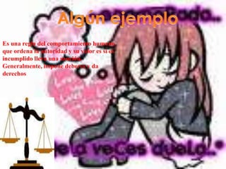 Algún ejemploEs una regla del comportamiento humano que ordena la autoridad y su valor es si es incumplido lleva una sanción.Generalmente, impone deberes y da  derechos