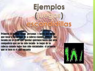 Ejemplos (juegos)escondidillasPrimero se juntan varias  personas  y luego uno tiene que tocar a las demás de a cabeza cuando alguien  fue tocada (o) se tiene que quedar quieta(o) hasta que otro compañero que no ha sido tocado  lo toque de la cabeza cunado todos han sido encantados  el primero que se toco es el que encanta