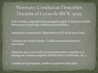 1.   Todo trabajo asignado será entregado según la fecha acordada.
     Retrasos en la entrega conllevan penalidades.

2.   Asistencia compulsoria. Representa el 5% de la nota final.

3.   Celulares en modo silente. Conlleva amonestaciones y
     sanciones.

4.   Ausencia que concuerde con presentaciones, pruebas y/o
     entrega de trabajos requiere justificación (certificado, etc.).

5.   Conducta inapropiada, conlleva expulsión del salón.
 