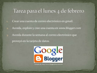 1.   Crear una cuenta de correo electrónico en gmail.

2.   Acceda, explore y cree una cuenta en www.blogger.com

3.   Acceda durante la semana al correo electrónico que

     proveyó en la tarjeta de datos.




                       Tomado de: http://www.bloggershowcase.net/
 
