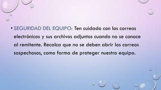 • SEGURIDAD DEL EQUIPO: Ten cuidado con los correos
electrónicos y sus archivos adjuntos cuando no se conoce
al remitente. Recalca que no se deben abrir los correos
sospechosos, como forma de proteger nuestro equipo.
 