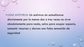 • USAR ANTIVIRUS: Un antivirus sin actualizarse
diariamente por lo menos dos o tres veces no sirve
absolutamente para nada, salvo para ocupar espacio,
consumir recursos y darnos una falsa sensación de
seguridad
 