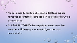 • No des nunca tu nombre, dirección ni teléfono cuando
navegues por internet. Tampoco envíes fotografías tuya a
desconocidos.
• AL USAR EL CORREO: Por seguridad no abras ni leas
mensajes o ficheros que te envié alguna persona
desconocida.
 