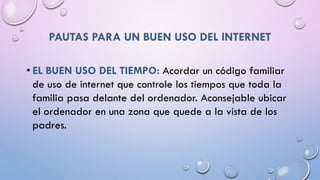 PAUTAS PARA UN BUEN USO DEL INTERNET
• EL BUEN USO DEL TIEMPO: Acordar un código familiar
de uso de internet que controle los tiempos que toda la
familia pasa delante del ordenador. Aconsejable ubicar
el ordenador en una zona que quede a la vista de los
padres.
 